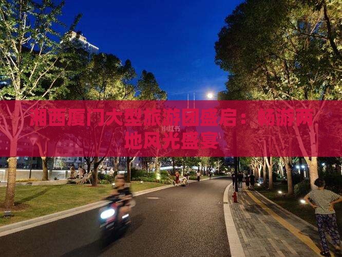 湘西厦门大型旅游团盛启：畅游两地风光盛宴