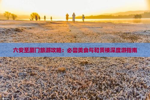 六安至厦门旅游攻略：必尝美食与和贵楼深度游指南