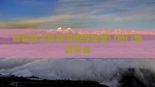 鄢陵县大型旅游团探秘厦门热门旅游景点