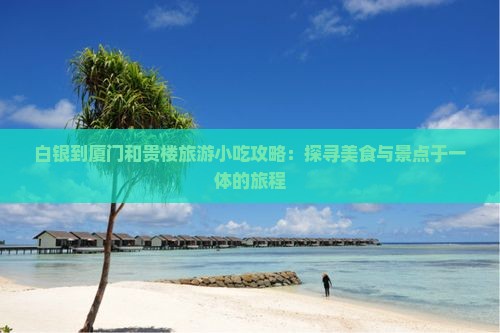 白银到厦门和贵楼旅游小吃攻略：探寻美食与景点于一体的旅程