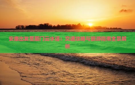 安康出发至厦门云水谣：交通攻略与旅游指南全景解析