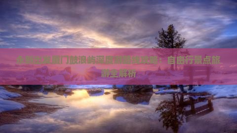 永新出发厦门鼓浪屿深度游路线攻略：自由行景点旅游全解析