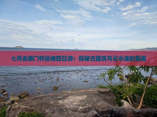 七月去厦门怀远楼四日游：探秘古建筑与云水谣的距离