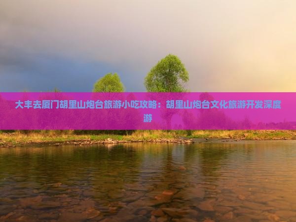 大丰去厦门胡里山炮台旅游小吃攻略：胡里山炮台文化旅游开发深度游