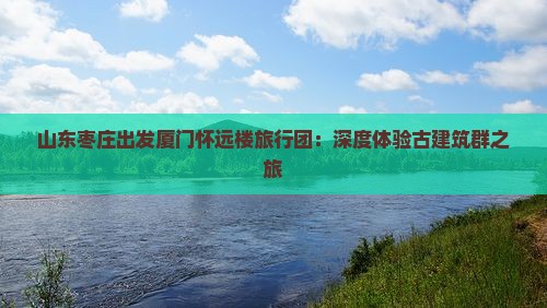 山东枣庄出发厦门怀远楼旅行团：深度体验古建筑群之旅