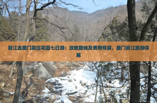 丽江去厦门菽庄花园七日游：攻略路线及费用预算，厦门丽江旅游详解