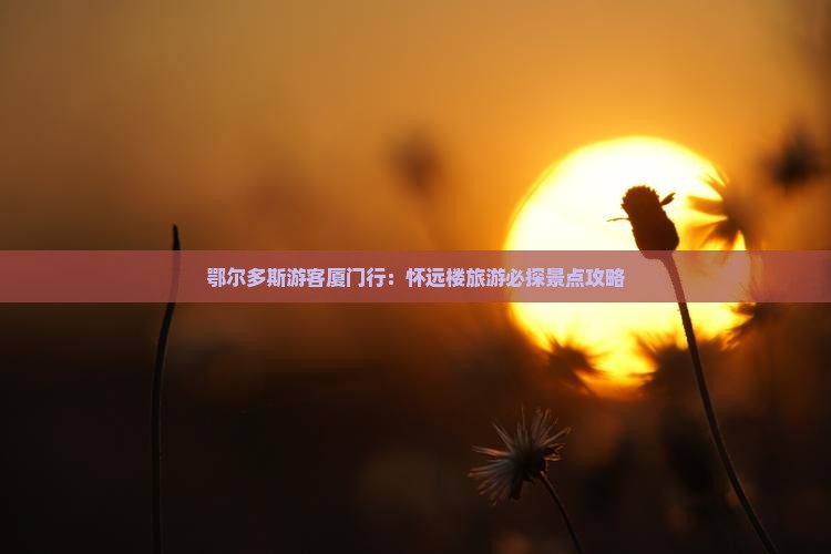 鄂尔多斯游客厦门行：怀远楼旅游必探景点攻略