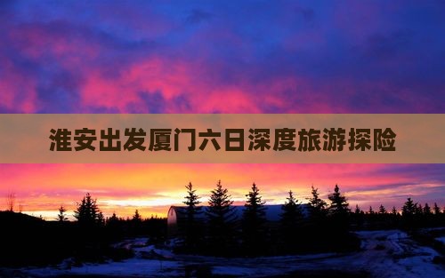 淮安出发厦门六日深度旅游探险
