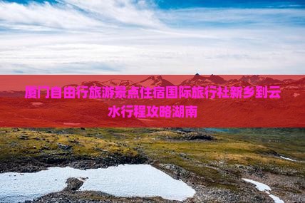 厦门自由行旅游景点住宿国际旅行社新乡到云水行程攻略湖南 厦门自由行旅游景点住宿国际旅行社新乡到云水行程攻略湖南