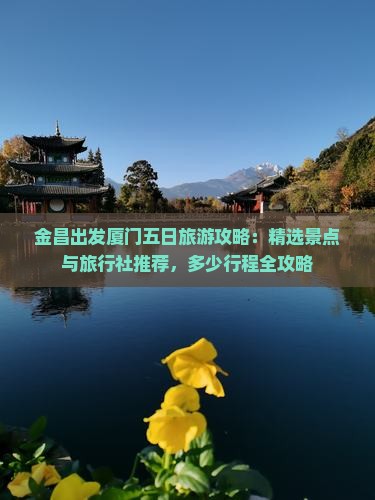 金昌出发厦门五日旅游攻略：精选景点与旅行社推荐，多少行程全攻略