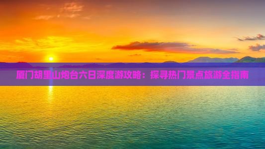 厦门胡里山炮台六日深度游攻略：探寻热门景点旅游全指南