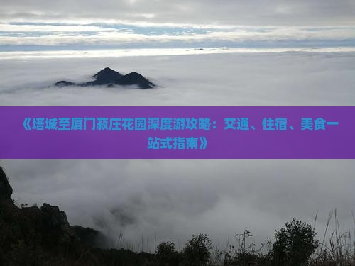 《塔城至厦门菽庄花园深度游攻略：交通、住宿、美食一站式指南》