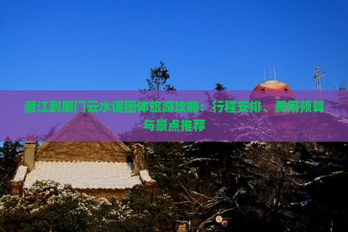 潜江到厦门云水谣团体旅游攻略：行程安排、费用预算与景点推荐