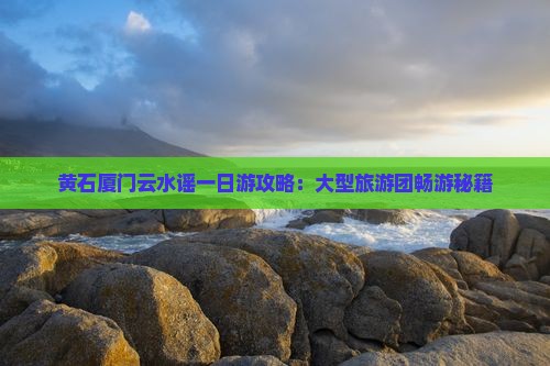 黄石厦门云水谣一日游攻略：大型旅游团畅游秘籍