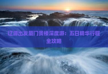 辽源出发厦门贵楼深度游：五日精华行程全攻略