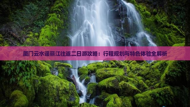 厦门云水谣丽江往返二日游攻略：行程规划与特色体验全解析