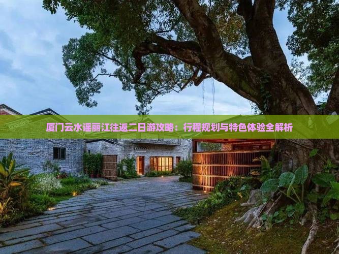 厦门云水谣丽江往返二日游攻略：行程规划与特色体验全解析