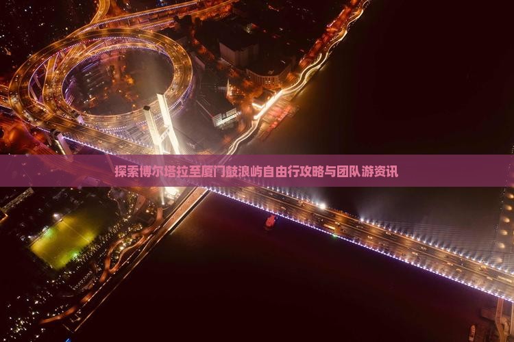 探索博尔塔拉至厦门鼓浪屿自由行攻略与团队游资讯