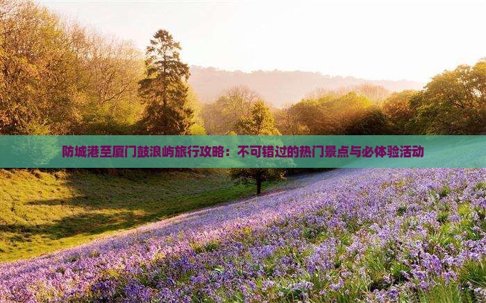 防城港至厦门鼓浪屿旅行攻略：不可错过的热门景点与必体验活动