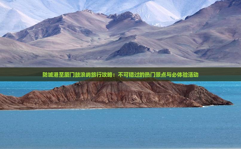 防城港至厦门鼓浪屿旅行攻略：不可错过的热门景点与必体验活动