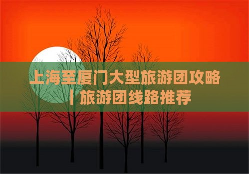 上海至厦门大型旅游团攻略｜旅游团线路推荐