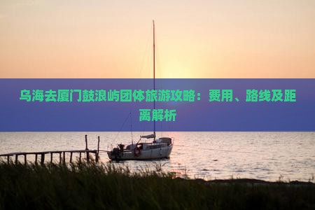 乌海去厦门鼓浪屿团体旅游攻略：费用、路线及距离解析