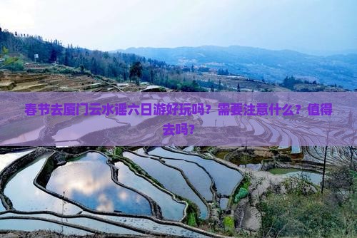 春节去厦门云水谣六日游好玩吗？需要注意什么？值得去吗？