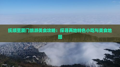 抚顺至厦门旅游美食攻略：探寻两地特色小吃与美食地图
