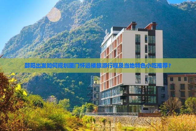 邵阳出发如何规划厦门怀远楼旅游行程及当地特色小吃推荐？