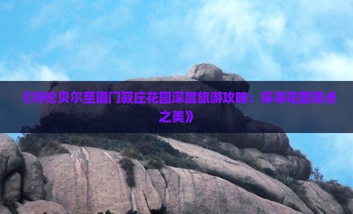 《呼伦贝尔至厦门菽庄花园深度旅游攻略：探寻花园景点之美》