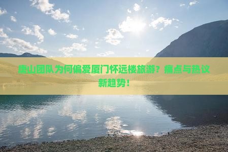 唐山团队为何偏爱厦门怀远楼旅游？痛点与热议新趋势！
