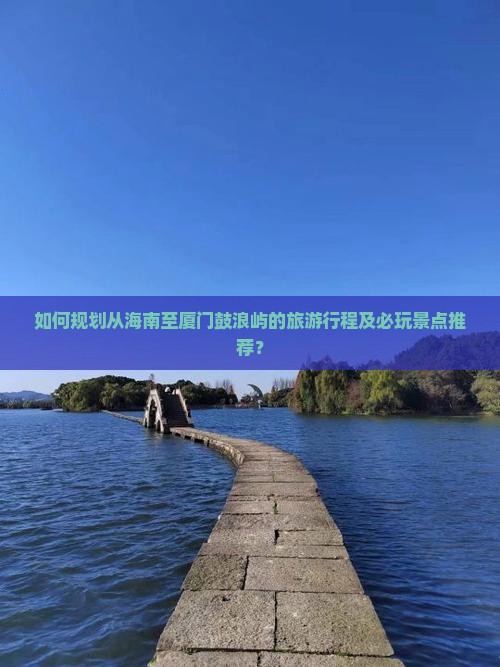 如何规划从海南至厦门鼓浪屿的旅游行程及必玩景点推荐？