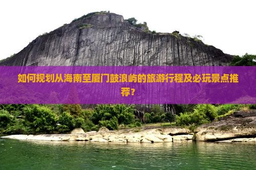 如何规划从海南至厦门鼓浪屿的旅游行程及必玩景点推荐？