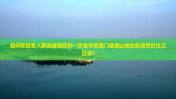 如何在避免人群高峰期规划一次金华至厦门胡里山炮台的高性价比三日游？