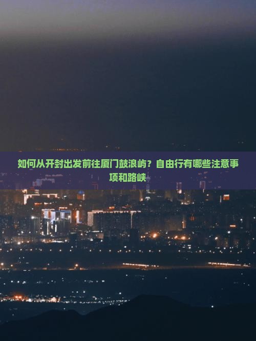 如何从开封出发前往厦门鼓浪屿？自由行有哪些注意事项和路峡