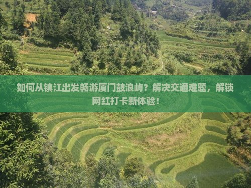 如何从镇江出发畅游厦门鼓浪屿？解决交通难题，解锁网红打卡新体验！