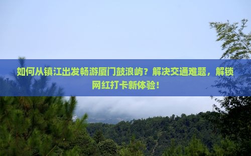 如何从镇江出发畅游厦门鼓浪屿？解决交通难题，解锁网红打卡新体验！