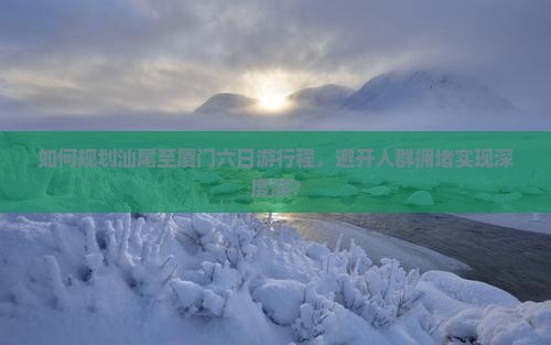 如何规划汕尾至厦门六日游行程，避开人群拥堵实现深度游？