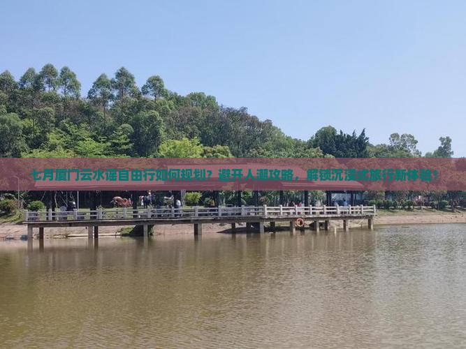 七月厦门云水谣自由行如何规划？避开人潮攻略，解锁沉浸式旅行新体验！