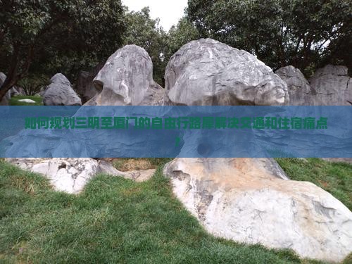 如何规划三明至厦门的自由行路犀解决交通和住宿痛点？