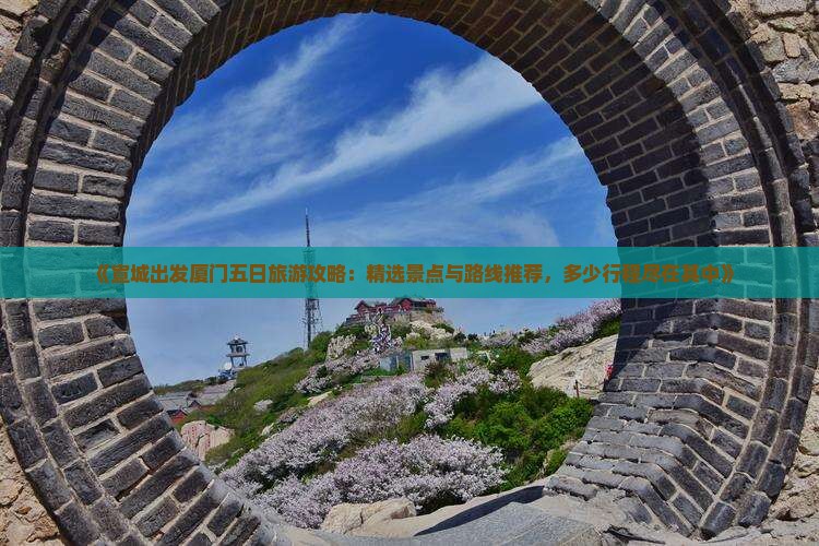 《宣城出发厦门五日旅游攻略：精选景点与路线推荐，多少行程尽在其中》