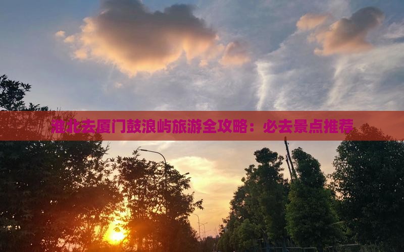 淮北去厦门鼓浪屿旅游全攻略：必去景点推荐