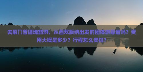 去厦门曾厝埯旅游，从西双版纳出发的团体游靠谱吗？费用大概是多少？行程怎么安排？