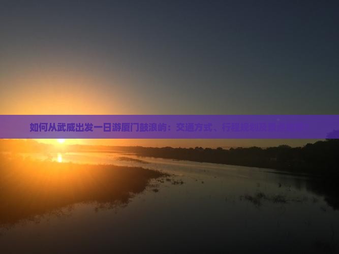 如何从武威出发一日游厦门鼓浪屿：交通方式、行程规划及景点推荐？