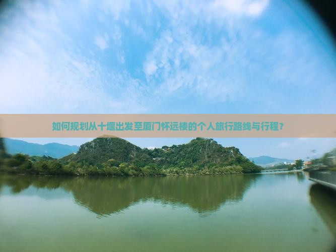 如何规划从十堰出发至厦门怀远楼的个人旅行路线与行程？