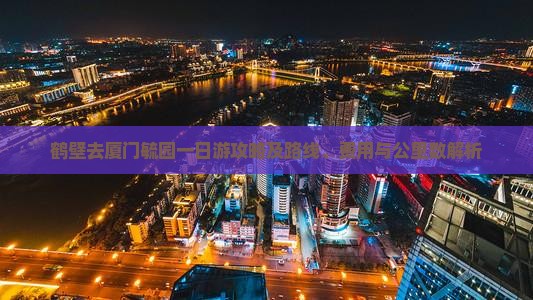 鹤壁去厦门毓园一日游攻略及路线、费用与公里数解析
