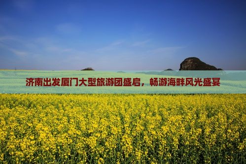 济南出发厦门大型旅游团盛启，畅游海畔风光盛宴