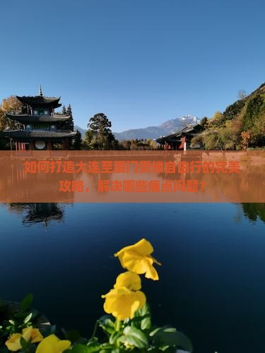 如何打造大连至厦门贵楼自由行的完美攻略，解决哪些痛点问题？