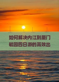 如何解决内江到厦门毓园四日游的高效出行痛点？
