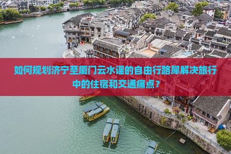 如何规划济宁至厦门云水谣的自由行路犀解决旅行中的住宿和交通痛点？
